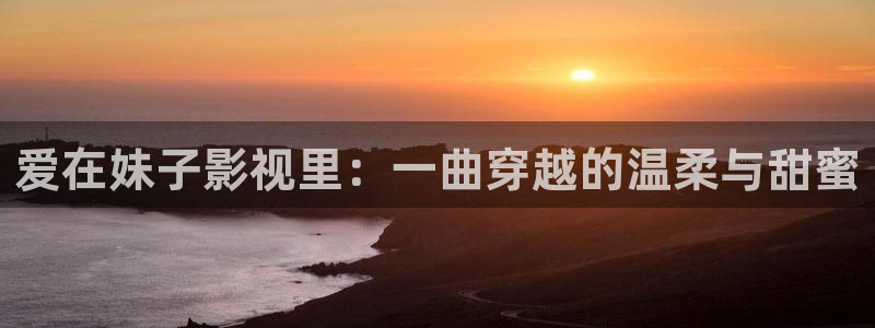 麦田在线观看：爱在妹子影视里：一曲穿越的温柔与甜蜜
